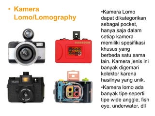 • Kamera
Lomo/Lomography
•Kamera Lomo
dapat dikategorikan
sebagai pocket,
hanya saja dalam
setiap kamera
memiliki spesifikasi
khusus yang
berbeda satu sama
lain. Kamera jenis ini
banyak digemari
kolektor karena
hasilnya yang unik.
•Kamera lomo ada
banyak tipe seperti
tipe wide anggle, fish
eye, underwater, dll
 