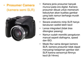 • Prosumer Camera
(kamera semi SLR)
• Kamera jenis prosumer banyak
muncul pada era digital. Kamera
prosumer dibuat untuk memenuhi
kebutuhan akan kualitas gambar
yang baik namun berharga murah
dan praktis
• Secara anatomis mirip SLR hanya
berukuran sedikit lebih kecil
• Lensa integrated (tidak bisa
dibongkar pasang)
• Namun sudah memiliki pengaturan
manual seperti diafragma, speed
dan ISO.
• Meski fitur sama dengan kamera
SLR, kamera prosumer tidak dapat
menyaingi ketajaman gambar dari
SLR karena sensornya filmnya
kecil (8-14mm)
 