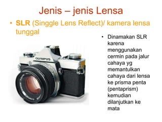 Jenis – jenis Lensa
• SLR (Singgle Lens Reflect)/ kamera lensa
tunggal
• Dinamakan SLR
karena
menggunakan
cermin pada jalur
cahaya yg
memantulkan
cahaya dari lensa
ke prisma penta
(pentaprism)
kemudian
dilanjutkan ke
mata
 