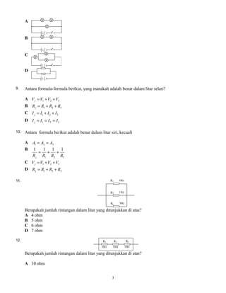 A
B
C
D
9. Antara formula-formula berikut, yang manakah adalah benar dalam litar selari?
A 321 VVVVj ++=
B 321 RRRRj ++=
C 321 IIII j ++=
D 321 IIII j ===
10. Antara formula berikut adalah benar dalam litar siri, kecuali
A 321 AAA ==
B
321
1111
RRRRj
++=
C 321 VVVVj ++=
D 321 RRRRj ++=
11.
Berapakah jumlah rintangan dalam litar yang ditunjukkan di atas?
A 4 ohm
B 5 ohm
C 6 ohm
D 7 ohm
12.
Berapakah jumlah rintangan dalam litar yang ditunjukkan di atas?
A 10 ohm
3
 
