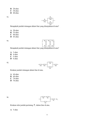 B 20 ohm
C 30 ohm
D 40 ohm
13.
Berapakah jumlah rintangan dalam litar yang ditunjukkan di atas?
A 20 ohm
B 35 ohm
C 40 ohm
D 45 ohm
14.
Berapakah jumlah rintangan dalam litar yang ditunjukkan di atas?
A 3 ohm
B 4 ohm
C 5 ohm
D 6 ohm
15.
Kirakan jumlah rintangan dalam litar di atas.
A 64 ohm
B 68 ohm
C 74 ohm
D 76 ohm
16.
Kirakan nilai jumlah perintang jR dalam litar di atas.
A 5 ohm
4
 