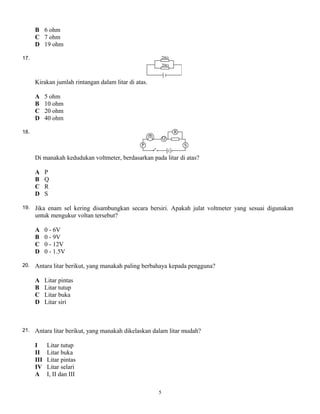 B 6 ohm
C 7 ohm
D 19 ohm
17.
Kirakan jumlah rintangan dalam litar di atas.
A 5 ohm
B 10 ohm
C 20 ohm
D 40 ohm
18.
Di manakah kedudukan voltmeter, berdasarkan pada litar di atas?
A P
B Q
C R
D S
19. Jika enam sel kering disambungkan secara bersiri. Apakah julat voltmeter yang sesuai digunakan
untuk mengukur voltan tersebut?
A 0 - 6V
B 0 - 9V
C 0 - 12V
D 0 - 1.5V
20. Antara litar berikut, yang manakah paling berbahaya kepada pengguna?
A Litar pintas
B Litar tutup
C Litar buka
D Litar siri
21. Antara litar berikut, yang manakah dikelaskan dalam litar mudah?
I Litar tutup
II Litar buka
III Litar pintas
IV Litar selari
A I, II dan III
5
 