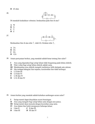 D 65 ohm
26.
Di manakah kedudukan voltmeter, berdasarkan pada litar di atas?
A W
B X
C Y
D Z
27.
Berdasarkan litar di atas nilai jI ialah 4A. Kirakan nilai 1I .
A 2A
B 4A
C 8A
D 12A
28. Antara pernyataan berikut, yang manakah adalah benar tentang litar selari?
I Arus yang digunakan bagi setiap laluan tidak bergantung pada beban elektrik.
II Nilai voltan bagi setiap beban elektrik adalah sama.
III Membenarkan arus elektrik mengalir melaluinya lebih daripada satu saluran.
IV Jika terdapat bahagian litar terputus, keseluruhan litar tidak berfungsi.
A I, II dan III
B I, II dan IV
C I, III dan IV
D I, II, III dan IV
29. Antara berikut yang manakah adalah kebaikan sambungan secara selari?
I Setiap mentol dapat dinyalakan secara berasingan.
II Arus yang mengalir bagi setiap beban sama dengan arus punca.
III Setiap mentol akan menyala dengan kecerahan yang sama.
IV Arus dalam litar boleh mempunyai beberapa laluan.
A I dan II C II dan III
B I dan III D III dan IV
7
 