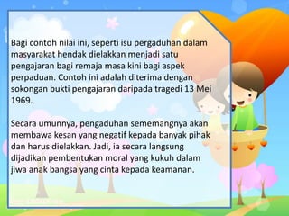 Bagi contoh nilai ini, seperti isu pergaduhan dalam
masyarakat hendak dielakkan menjadi satu
pengajaran bagi remaja masa kini bagi aspek
perpaduan. Contoh ini adalah diterima dengan
sokongan bukti pengajaran daripada tragedi 13 Mei
1969.
Secara umunnya, pengaduhan sememangnya akan
membawa kesan yang negatif kepada banyak pihak
dan harus dielakkan. Jadi, ia secara langsung
dijadikan pembentukan moral yang kukuh dalam
jiwa anak bangsa yang cinta kepada keamanan.
 
