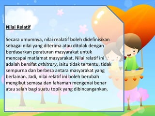 Nilai Relatif
Secara umumnya, nilai realatif boleh didefinisikan
sebagai nilai yang diterima atau ditolak dengan
berdasarkan peraturan masyarakat untuk
mencapai matlamat masyarakat. Nilai relatif ini
adalah bersifat arbitrary, iaitu tidak tertentu, tidak
sempurna dan berbeza antara masyarakat yang
berlainan. Jadi, nilai relatif ini boleh berubah
mengikut semasa dan fahaman mengenai benar
atau salah bagi suatu topik yang dibincangankan.
 