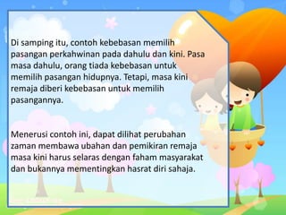 Di samping itu, contoh kebebasan memilih
pasangan perkahwinan pada dahulu dan kini. Pasa
masa dahulu, orang tiada kebebasan untuk
memilih pasangan hidupnya. Tetapi, masa kini
remaja diberi kebebasan untuk memilih
pasangannya.
Menerusi contoh ini, dapat dilihat perubahan
zaman membawa ubahan dan pemikiran remaja
masa kini harus selaras dengan faham masyarakat
dan bukannya mementingkan hasrat diri sahaja.
 