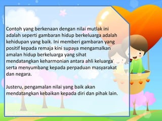 Contoh yang berkenaan dengan nilai mutlak ini
adalah seperti gambaran hidup berkeluarga adalah
kehidupan yang baik. Ini memberi gambaran yang
positif kepada remaja kini supaya mengamalkan
amalan hidup berkeluarga yang sihat
mendatangkan keharmonian antara ahli keluarga
serta menyumbang kepada perpaduan masyarakat
dan negara.
Justeru, pengamalan nilai yang baik akan
mendatangkan kebaikan kepada diri dan pihak lain.
 