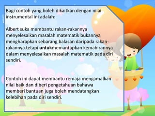 Bagi contoh yang boleh dikaitkan dengan nilai
instrumental ini adalah:
Albert suka membantu rakan-rakannya
menyelesaikan masalah matematik bukannya
mengharapkan sebarang balasan daripada rakan-
rakannya tetapi untukmemantapkan kemahirannya
dalam menyelesaikan masalah matematik pada diri
sendiri.
Contoh ini dapat membantu remaja mengamalkan
nilai baik dan diberi pengetahuan bahawa
memberi bantuan juga boleh mendatangkan
kelebihan pada diri sendiri.
 