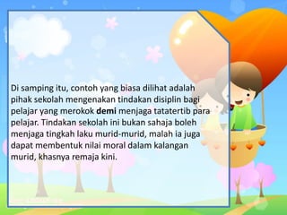 Di samping itu, contoh yang biasa dilihat adalah
pihak sekolah mengenakan tindakan disiplin bagi
pelajar yang merokok demi menjaga tatatertib para
pelajar. Tindakan sekolah ini bukan sahaja boleh
menjaga tingkah laku murid-murid, malah ia juga
dapat membentuk nilai moral dalam kalangan
murid, khasnya remaja kini.
 