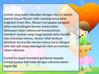 Contoh yang boleh dikaitkan dengan nilai ini adalah
seperti Situasi Musan ialah seorang ketua kelas
tingkatan Enam Biru. Musan merupakan pengadil
dalam pertandingan banner antara kelas.
Walaupun rakan sekelasnya menyuruhnya
memberi markah yang tinggi kepada kelas mereka
atas statusnya namun, Musan tidak berbuat
demikian kerana dia menilai semua karya dengan
teliti dan adil tanpa dipengaruhi oleh permintaan
rakan-rakannya.
Contoh ini dapat memberi gambaran kepada
remaja supaya bertindak dengan saksama dalam
segala hal.
 