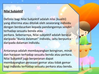 Nilai Subjektif
Definisi bagi Nilai Subjektif adalah nilai (kualiti)
yang diterima atau ditolak oleh seseorang individu
dengan berdasarkan kepada pandangannya sendiri
terhadap sesuatu benda atau
perkara. Sebenarnya, Nilai subjektif adalah berasal
daripada “dunia dalaman” individu, iaitu berpunca
daripada dalaman individu.
Antaranya adalah membayangkan keinginan, minat
dan harapan terhadap sesuatu benda atau perkara.
Nilai Subjektif juga berperanan dapat
membayangkan perasaan gemar atau tidak gemar
bagi individu terhadap sesuatu perkara atau benda.
 