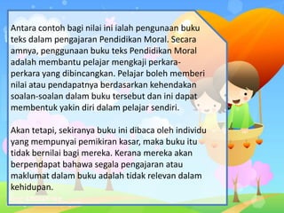Antara contoh bagi nilai ini ialah pengunaan buku
teks dalam pengajaran Pendidikan Moral. Secara
amnya, penggunaan buku teks Pendidikan Moral
adalah membantu pelajar mengkaji perkara-
perkara yang dibincangkan. Pelajar boleh memberi
nilai atau pendapatnya berdasarkan kehendakan
soalan-soalan dalam buku tersebut dan ini dapat
membentuk yakin diri dalam pelajar sendiri.
Akan tetapi, sekiranya buku ini dibaca oleh individu
yang mempunyai pemikiran kasar, maka buku itu
tidak bernilai bagi mereka. Kerana mereka akan
berpendapat bahawa segala pengajaran atau
maklumat dalam buku adalah tidak relevan dalam
kehidupan.
 