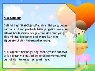 Nilai Objektif
Definisi bagi Nilai Objektif adalah nilai yang bebas
daripada pilihan peribadi. Nilai yang diterima atau
ditolak berdasarkan pengalaman dalaman yang
dialami atau berpunca dari aspek luar yang
dipersetujui oleh kebanyakkan orang.
Nilai Objektif berfungsi bagi menegaskan bahawa
setiap barangan atau objek tersebut mempunyai
bentuk dan kegunaan tersendirinya.
 