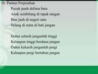 10. Pantun Perpisahan 
Pucuk pauh delima batu 
Anak sembilang di tapak tangan 
Biar jauh di negeri satu 
Hilang di mata di hati jangan 
Duhai selasih janganlah tinggi 
Kalaupun tinggi berdaun jangan 
Duhai kekasih janganlah pergi 
Kalaupun pergi bertahun jangan 
 
