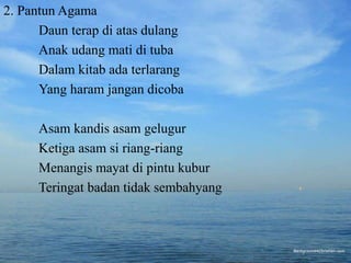 2. Pantun Agama 
Daun terap di atas dulang 
Anak udang mati di tuba 
Dalam kitab ada terlarang 
Yang haram jangan dicoba 
Asam kandis asam gelugur 
Ketiga asam si riang-riang 
Menangis mayat di pintu kubur 
Teringat badan tidak sembahyang 
 