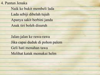 4. Pantun Jenaka 
Naik ke bukit membeli lada 
Lada sebiji dibelah tujuh 
Apanya sakit berbini janda 
Anak tiri boleh disuruh 
Jalan-jalan ke rawa-rawa 
Jika capai duduk di pohon palem 
Geli hati menahan tawa 
Melihat katak memakai helm 
 