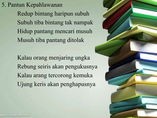 5. Pantun Kepahlawanan 
Redup bintang haripun subuh 
Subuh tiba bintang tak nampak 
Hidup pantang mencari musuh 
Musuh tiba pantang ditolak 
Kalau orang menjaring ungka 
Rebung seiris akan pengukusnya 
Kalau arang tercorong kemuka 
Ujung keris akan penghapusnya 
 