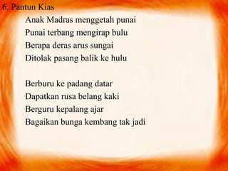 6. Pantun Kias 
Anak Madras menggetah punai 
Punai terbang mengirap bulu 
Berapa deras arus sungai 
Ditolak pasang balik ke hulu 
Berburu ke padang datar 
Dapatkan rusa belang kaki 
Berguru kepalang ajar 
Bagaikan bunga kembang tak jadi 
 