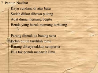 7. Pantun Nasihat 
Kayu cendana di atas batu 
Sudah diikat dibawa pulang 
Adat dunia memang begitu 
Benda yang buruk memang terbuang 
Parang ditetak ke batang sena 
Belah buluh taruhlah temu 
Barang dikerja takkan sempurna 
Bila tak penuh menaruh ilmu 
 