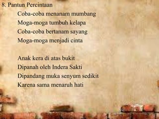 8. Pantun Percintaan 
Coba-coba menanam mumbang 
Moga-moga tumbuh kelapa 
Coba-coba bertanam sayang 
Moga-moga menjadi cinta 
Anak kera di atas bukit 
Dipanah oleh Indera Sakti 
Dipandang muka senyum sedikit 
Karena sama menaruh hati 
 