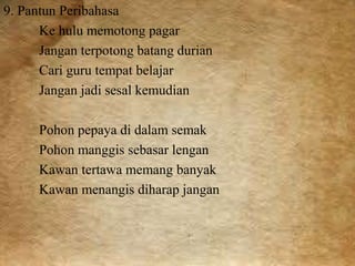 9. Pantun Peribahasa 
Ke hulu memotong pagar 
Jangan terpotong batang durian 
Cari guru tempat belajar 
Jangan jadi sesal kemudian 
Pohon pepaya di dalam semak 
Pohon manggis sebasar lengan 
Kawan tertawa memang banyak 
Kawan menangis diharap jangan 
 
