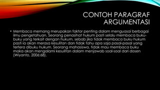 CONTOH PARAGRAF
ARGUMENTASI
• Membaca memang merupakan faktor penting dalam menguasai berbagai
ilmu pengetahuan. Seorang penasihat hukum pasti selalu membaca buku-
buku yang terkait dengan hukum, sebab jika tidak membaca buku hukum
pasti ia akan merasa kesulitan dan tidak tahu apa saja pasal-pasal yang
tertera dibuku hukum. Seorang mahasiswa, tidak mau membaca buku
maka akan mengalami kesulitan dalam menjawab soal-soal dari dosen
(Wiyanto, 2006:68).
 