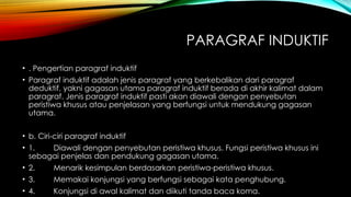 PARAGRAF INDUKTIF
• . Pengertian paragraf induktif
• Paragraf induktif adalah jenis paragraf yang berkebalikan dari paragraf
deduktif, yakni gagasan utama paragraf induktif berada di akhir kalimat dalam
paragraf. Jenis paragraf induktif pasti akan diawali dengan penyebutan
peristiwa khusus atau penjelasan yang berfungsi untuk mendukung gagasan
utama.
• b. Ciri-ciri paragraf induktif
• 1. Diawali dengan penyebutan peristiwa khusus. Fungsi peristiwa khusus ini
sebagai penjelas dan pendukung gagasan utama.
• 2. Menarik kesimpulan berdasarkan peristiwa-peristiwa khusus.
• 3. Memakai konjungsi yang berfungsi sebagai kata penghubung.
• 4. Konjungsi di awal kalimat dan diikuti tanda baca koma.
 