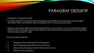 PARAGRAF DEDUKTIF
• Pengertian Paragraf Deduktif
• Paragraf deduktif merupakan jenis paragraf yang memiliki ide pokok pada awal paragraf
kemudian diikuti oleh kalimat-kalimat penjelas untuk mendukung ide pokok.
• Biasanya ide pokok dalam paragraf deduktif berupa pernyataan umum yang dikemas dalam
kalimat topik. Kemudian kalimat topik tersebut diikuti oleh kalimat penjelas guna memperjelas
informasi pada kalimat topik.
Ciri-ciri paragraf deduktif
• 1. Gagasan Utama Berada Di Awal Paragraf.
• 2. Pola Pengembangan Dari Umum Ke Khusus.
• 3. Selalu Diawali Dengan Kalimat Pernyataan Umum.
• 4. Kalimat Utama Diperinci.
 