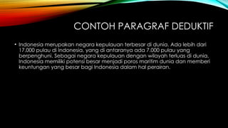 CONTOH PARAGRAF DEDUKTIF
• Indonesia merupakan negara kepulauan terbesar di dunia. Ada lebih dari
17.000 pulau di Indonesia, yang di antaranya ada 7.000 pulau yang
berpenghuni. Sebagai negara kepulauan dengan wilayah terluas di dunia,
Indonesia memiliki potensi besar menjadi poros maritim dunia dan memberi
keuntungan yang besar bagi Indonesia dalam hal perairan.
 