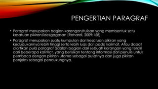 PENGERTIAN PARAGRAF
• Paragraf merupakan bagian karangan/tulisan yang membentuk satu
kesatuan pikiran/ide/gagasan (Rahardi, 2009:158).
• Paragraf merupakan suatu kumpulan dari kesatuan pikiran yang
kedudukannya lebih tinggi serta lebih luas dari pada kalimat. Atau dapat
diartikan pula paragraf adalah bagian dari sebuah karangan yang terdiri
dari beberapa kalimat, yang berisikan tentang informasi dari penulis untuk
pembaca dengan pikiran utama sebagai pusatnya dan juga pikiran
penjelas sebagai pendukungnya.
 