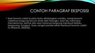 CONTOH PARAGRAF EKSPOSISI
• Saat brownis coklat buatan ibuku dihidangkan untukku, wangi brownis
coklatnya langsung tercium enak oleh hidungku. Saat aku mencoba
memakannya, bentuk dan rasa manisnya langsung membuat lidahku
bergoyang. Sungguh, ibuku sangat pandai sekali membuat brownis coklat
ini (Wiyanto, 2006:65).
 