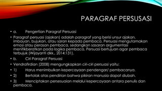 PARAGRAF PERSUSASI
• a. Pengertian Paragraf Persuasi
• Paragraf persuasi (ajakan) adalah paragraf yang berisi unsur ajakan,
imbauan, bujukan, atau saran kepada pembaca. Persuasi mengutamakan
emosi atau perasan pembaca, sedangkan sasaran argumentasi
menitikberatkan pada logika pembaca. Persuasi bertujuan agar pembaca
terbujuk (Wijayanti dkk., 2014:131).
• b. Ciri Paragraf Persuasi
• Vendrafirdian (2008) mengungkapkan ciri-ciri persuasi yaitu:
• 1) Harus menimbulkan kepercayaan pendengar/ pembacanya.
• 2) Bertolak atas pendirian bahwa pikiran manusia dapat diubah.
• 3) Menciptakan persesuaian melalui kepercayaan antara penulis dan
pembaca.
 