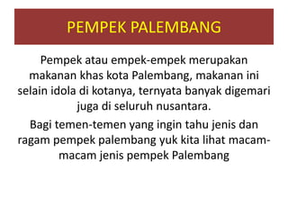 PEMPEK PALEMBANG
Pempek atau empek-empek merupakan
makanan khas kota Palembang, makanan ini
selain idola di kotanya, ternyata banyak digemari
juga di seluruh nusantara.
Bagi temen-temen yang ingin tahu jenis dan
ragam pempek palembang yuk kita lihat macam-
macam jenis pempek Palembang
 