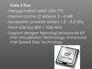   Core 2 Duo
- menggunakan soket LGA 775
- memori cache L2 sebesar 2 – 6 MB
- kecepatan prosesor antara 1,2 – 3,3 Ghz
- Front-side bus 800 / 1066 Mhz
- Support dengan teknologi prosesor 64 bit
   intel Virtualization Technology, Enhanced
   intel Speed Step Technology
 