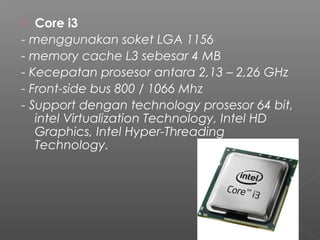   Core i3
- menggunakan soket LGA 1156
- memory cache L3 sebesar 4 MB
- Kecepatan prosesor antara 2,13 – 2,26 GHz
- Front-side bus 800 / 1066 Mhz
- Support dengan technology prosesor 64 bit,
   intel Virtualization Technology, Intel HD
   Graphics, Intel Hyper-Threading
   Technology.
 
 