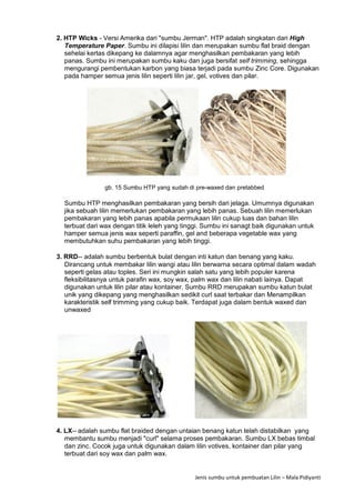 Jenis sumbu untuk pembuatan Lilin – Mala Pidiyanti
2. HTP Wicks - Versi Amerika dari "sumbu Jerman". HTP adalah singkatan dari High
Temperature Paper. Sumbu ini dilapisi lilin dan merupakan sumbu flat braid dengan
sehelai kertas dikepang ke dalamnya agar menghasilkan pembakaran yang lebih
panas. Sumbu ini merupakan sumbu kaku dan juga bersifat self trimming, sehingga
mengurangi pembentukan karbon yang biasa terjadi pada sumbu Zinc Core. Digunakan
pada hamper semua jenis lilin seperti lilin jar, gel, votives dan pilar.
gb. 15 Sumbu HTP yang sudah di pre-waxed dan pretabbed
Sumbu HTP menghasilkan pembakaran yang bersih dari jelaga. Umumnya digunakan
jika sebuah lilin memerlukan pembakaran yang lebih panas. Sebuah lilin memerlukan
pembakaran yang lebih panas apabila permukaan lilin cukup luas dan bahan lilin
terbuat dari wax dengan titik leleh yang tinggi. Sumbu ini sanagt baik digunakan untuk
hamper semua jenis wax seperti paraffin, gel and beberapa vegetable wax yang
membutuhkan suhu pembakaran yang lebih tinggi.
3. RRD-- adalah sumbu berbentuk bulat dengan inti katun dan benang yang kaku.
Dirancang untuk membakar lilin wangi atau lilin berwarna secara optimal dalam wadah
seperti gelas atau toples. Seri ini mungkin salah satu yang lebih populer karena
fleksibilitasnya untuk parafin wax, soy wax, palm wax dan lilin nabati lainya. Dapat
digunakan untuk lilin pilar atau kontainer. Sumbu RRD merupakan sumbu katun bulat
unik yang dikepang yang menghasilkan sedikit curl saat terbakar dan Menampilkan
karakteristik self trimming yang cukup baik. Terdapat juga dalam bentuk waxed dan
unwaxed
4. LX-- adalah sumbu flat braided dengan untaian benang katun telah distabilkan yang
membantu sumbu menjadi "curl" selama proses pembakaran. Sumbu LX bebas timbal
dan zinc. Cocok juga untuk digunakan dalam lilin votives, kontainer dan pilar yang
terbuat dari soy wax dan palm wax.
 