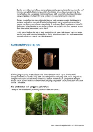 Jenis sumbu untuk pembuatan Lilin – Mala Pidiyanti
Sumbu kayu tidak memerlukan pemangkasan setelah pembakaran karena memiliki self
trimming yang baik, tidak menghasilkan efek kepala jamur atau mushrooming, dan
menghasilkan lilin yang cepat meleleh sehingga lebih cepat terbentuk kolam lilin atau
wax pool pada permukaan lilin yang nyalanya menggunakan sumbu kayu ini
Secara impresif sumbu kayu ini disukai karena efek suara gemeretak dari kayu yang
terbakar saat apinya menyala. Efek ini bagi sebagian orang sangat menyenangkan
karena membawa memori suara kayu bakar di pedesaan. Bagi mereka yang tinggal di
lingkungan kota atau apartemen tentunya dapat mengobati rindu akan suasana tempo
dulu atau suasana pedesaan yang alami
Untuk menghasilkan lilin wangi atau scented candle yang baik dengan menggunakan
sumbu kayu,perlu memperhatikan faktor-faktor seperti campuran lilin, jenis wewangian,
konsentrasi parfum, warna, dan ukuran wadah.
Sumbu HEMP atau Tali rami
Sumbu yang dikepang ini dibuat dari serat alami rami dan bukan kapas. Sumbu rami
menghasilkan tekstur sumbu yang lebih kaku dan pembakaran yang lebih panas. Digunakan
dengan semua jenis waxes.Hemp cored wicks adalah inti rami 100% yang dilapisi dengan
lengan katun. Sumbu ini menawarkan kekakuan yang sangat baik untuk pembuatan lilin dalam
wadah / container.
Sisi lain tanaman rami yang jarang diketahui :
“Hemp is the world’s most promising source of tree-free paper.”
 