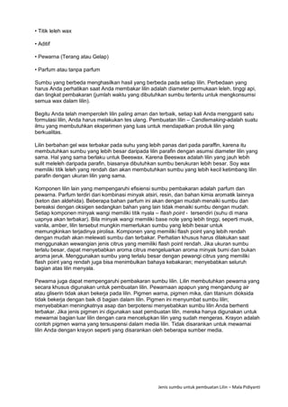 Jenis sumbu untuk pembuatan Lilin – Mala Pidiyanti
• Titik leleh wax
• Aditif
• Pewarna (Terang atau Gelap)
• Parfum atau tanpa parfum
Sumbu yang berbeda menghasilkan hasil yang berbeda pada setiap lilin. Perbedaan yang
harus Anda perhatikan saat Anda membakar lilin adalah diameter permukaan leleh, tinggi api,
dan tingkat pembakaran (jumlah waktu yang dibutuhkan sumbu tertentu untuk mengkonsumsi
semua wax dalam lilin).
Begitu Anda telah memperoleh lilin paling aman dan terbaik, setiap kali Anda mengganti satu
formulasi lilin, Anda harus melakukan tes ulang. Pembuatan lilin – Candlemaking-adalah suatu
ilmu yang membutuhkan eksperimen yang luas untuk mendapatkan produk lilin yang
berkualitas.
Lilin berbahan gel wax terbakar pada suhu yang lebih panas dari pada paraffin, karena itu
membutuhkan sumbu yang lebih besar daripada lilin parafin dengan asumsi diameter lilin yang
sama. Hal yang sama berlaku untuk Beeswax. Karena Beeswax adalah lilin yang jauh lebih
sulit meleleh daripada parafin, biasanya dibutuhkan sumbu berukuran lebih besar. Soy wax
memiliki titik leleh yang rendah dan akan membutuhkan sumbu yang lebih kecil ketimbang lilin
parafin dengan ukuran lilin yang sama.
Komponen lilin lain yang mempengaruhi efisiensi sumbu pembakaran adalah parfum dan
pewarna. Parfum terdiri dari kombinasi minyak atsiri, resin, dan bahan kimia aromatik lainnya
(keton dan aldehida). Beberapa bahan parfum ini akan dengan mudah menaiki sumbu dan
bereaksi dengan oksigen sedangkan bahan yang lain tidak menaiki sumbu dengan mudah.
Setiap komponen minyak wangi memiliki titik nyala – flash point - tersendiri (suhu di mana
uapnya akan terbakar). Bila minyak wangi memiliki base note yang lebih tinggi, seperti musk,
vanila, amber, lilin tersebut mungkin memerlukan sumbu yang lebih besar untuk
memungkinkan terjadinya pirolisa. Komponen yang memiliki flash point yang lebih rendah
dengan mudah akan melewati sumbu dan terbakar. Perhatian khusus harus dilakukan saat
menggunakan wewangian jenis citrus yang memiliki flash point rendah. Jika ukuran sumbu
terlalu besar, dapat menyebabkan aroma citrus mengeluarkan aroma minyak bumi dan bukan
aroma jeruk. Menggunakan sumbu yang terlalu besar dengan pewangi citrus yang memiliki
flash point yang rendah juga bisa menimbulkan bahaya kebakaran; menyebabkan seluruh
bagian atas lilin menyala.
Pewarna juga dapat mempengaruhi pembakaran sumbu lilin. Lilin membutuhkan pewarna yang
secara khusus digunakan untuk pembuatan lilin. Pewarnaan apapun yang mengandung air
atau gliserin tidak akan bekerja pada lilin. Pigmen warna, pigmen mika, dan titanium dioksida
tidak bekerja dengan baik di bagian dalam lilin. Pigmen ini menyumbat sumbu lilin;
menyebabkan meningkatnya asap dan berpotensi menyebabkan sumbu lilin Anda berhenti
terbakar. Jika jenis pigmen ini digunakan saat pembuatan lilin, mereka hanya digunakan untuk
mewarnai bagian luar lilin dengan cara mencelupkan lilin yang sudah mengeras. Krayon adalah
contoh pigmen warna yang tersuspensi dalam media lilin. Tidak disarankan untuk mewarnai
lilin Anda dengan krayon seperti yang disarankan oleh beberapa sumber media.
 