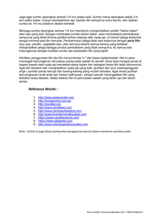 Jenis sumbu untuk pembuatan Lilin – Mala Pidiyanti
Jaga agar sumbu dipangkas sampai 1/4 inci setiap saat. Sumbu harus dipangkas setiap 3-4
jam waktu bakar. Cukup memadamkan api, biarkan lilin sampai ke suhu kamar, dan rapikan
sumbu ke 1/4 inci sebelum dbakar kembali.
Menjaga sumbu dipangkas sampai 1/4 inci membantu mengendalikan jumlah "bahan bakar"
atau wax yang ada. Dengan membatasi jumlah bahan bakar, akan menciptakan pembakaran
sempurna yang ideal dimana partikel karbon diserap oleh nyala api. Ini berarti jelaga terbentuk
sangat minimal saat lilin menyala. Pembentukan jelaga tidak ada kaitannya dengan jenis lilin
(soy wax, parafin, vegetable wax, atau lainnya) karena semua barang yang terbakar
menghasilkan jelaga sebagai produk pembakaran yang tidak sempurna. Itu semua ada
hubungannya dengan kualitas sumbu dan perawatan lilin yang tepat!
Hentikan penggunaan lilin jika lilin hanya tersisa ½ " dari dasar toples/wadah. Hal ini akan
mencegah kemungkinan kerusakan panas pada wadah itu sendiri. Kaca bisa menjadi panas di
bagian bawah saat nyala api mendekati dasar toples dan sebagian besar lilin telah dikonsumsi.
Agar lilin terbakar dan menghasilkan nyala api yang baik, jauhkan dari arus udara/gangguan
angin, sumber panas lainnya dan barang-barang yang mudah terbakar. Agar aman jauhkan
dari jangkauan anak-anak dan hewan peliharaan. Jangan pernah meninggalkan lilin yang
terbakar tanpa diawasi. Selalu letakan lilin di permukaan wadah yang tahan api dan tahan
panas.
Reference Wesite :
1. http://www.peakcandle.com
2. http://livingscents.com.au
3. http://candles.org
4. http://www.candlewic.com
5. http://www.hempwickbeeline.com
6. http://www.lonestarcandlesupply.com
7. https://www.candlescience.com
8. https://www.wikipedia.com
9. http://www.naturesgardencandles.com
Note : Artikel ini juga ditulis berdasarkan pengalaman penulis dalam membuat scented candle.
 
