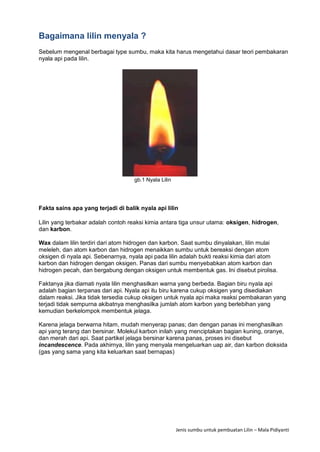 Jenis sumbu untuk pembuatan Lilin – Mala Pidiyanti
Bagaimana lilin menyala ?
Sebelum mengenal berbagai type sumbu, maka kita harus mengetahui dasar teori pembakaran
nyala api pada lilin.
gb.1 Nyala Lilin
Fakta sains apa yang terjadi di balik nyala api lilin
Lilin yang terbakar adalah contoh reaksi kimia antara tiga unsur utama: oksigen, hidrogen,
dan karbon.
Wax dalam lilin terdiri dari atom hidrogen dan karbon. Saat sumbu dinyalakan, lilin mulai
meleleh, dan atom karbon dan hidrogen menaikkan sumbu untuk bereaksi dengan atom
oksigen di nyala api. Sebenarnya, nyala api pada lilin adalah bukti reaksi kimia dari atom
karbon dan hidrogen dengan oksigen. Panas dari sumbu menyebabkan atom karbon dan
hidrogen pecah, dan bergabung dengan oksigen untuk membentuk gas. Ini disebut pirolisa.
Faktanya jika diamati nyala lilin menghasilkan warna yang berbeda. Bagian biru nyala api
adalah bagian terpanas dari api. Nyala api itu biru karena cukup oksigen yang disediakan
dalam reaksi. Jika tidak tersedia cukup oksigen untuk nyala api maka reaksi pembakaran yang
terjadi tidak sempurna akibatnya menghasilka jumlah atom karbon yang berlebihan yang
kemudian berkelompok membentuk jelaga.
Karena jelaga berwarna hitam, mudah menyerap panas; dan dengan panas ini menghasilkan
api yang terang dan bersinar. Molekul karbon inilah yang menciptakan bagian kuning, oranye,
dan merah dari api. Saat partikel jelaga bersinar karena panas, proses ini disebut
incandescence. Pada akhirnya, lilin yang menyala mengeluarkan uap air, dan karbon dioksida
(gas yang sama yang kita keluarkan saat bernapas)
 