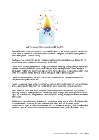 Jenis sumbu untuk pembuatan Lilin – Mala Pidiyanti
gb.2 Pembakaran lilin menghasilkan H2O dan CO2
Semua lilin pada dasarnya terdiri dari senyawa hidrokarbon, seperti yang pernah saya bahas
pada artikel ‘Karakteristik Wax dalam pembuatan Lilin’. Senyawa Hidrokarbon artinya terdiri
atom Hidrogen (H) dan Carbon (c)
Saat Anda menyalakan lilin, panas nyala api melelehkan lilin di dekat sumbu. Cairan lilin ini
kemudian terserap kedalam sumbu dengan aksi kapiler.
Panas nyala api menyebabkan lilin yang sudah mencair menguap (mengubahnya menjadi gas
panas), dan mulai memecah hidrokarbon menjadi molekul hidrogen dan karbon. Molekul
penguapan ini ditarik ke dalam nyala api, di mana mereka bereaksi dengan oksigen dari udara
untuk menciptakan panas, cahaya, uap air (H2O) dan karbon dioksida (CO2).
Sekitar seperempat energi yang diciptakan oleh pembakaran lilin dilepaskan saat panas
menyebar dari api ke segala arah.
Panas yang cukup dibuat untuk memancarkan kembali dan melelehkan lebih banyak lilin agar
proses pembakaran tetap menyala sampai bahan bakar habis atau panas dihilangkan.
Perlu beberapa menit saat Anda menyalakan lilin untuk proses pembakaran ini agar stabil.
Nyala api mungkin berkedip atau ada sedikit asap pada awalnya, tapi begitu prosesnya stabil,
nyala api akan menyala dengan bersih dan mantap dan tenang, mengeluarkan karbondioksida
dan uap air.
Api lilin yang menyala tenang seperti mesin pembakaran yang sangat efisien. Tapi jika nyala
api mendapatkan terlalu sedikit atau terlalu banyak udara atau bahan bakar, dapat
mengakibatkan nyala api berkedip atau berkobar dan partikel karbon yang tidak terbakar akan
luput dari nyala api sebelum bisa terbakar habis sehinga timbulah jelaga atau asap hitam.
 