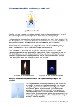 Jenis sumbu untuk pembuatan Lilin – Mala Pidiyanti
Mengapa nyala api lilin selalu mengarah ke atas?
gb.4 Arus konveksi udara
Saat lilin menyala, nyala api memanaskan udara di dekatnya. Saat udara hangat ini bergerak
naik, udara dingin dan oksigen mengalir deras di dasar api untuk menggantinya.
Ketika udara dingin itu dipanaskan, ia juga naik dan digantikan oleh udara dingin di dasar nyala
api. Menciptakan siklus pergerakan udara terus menerus seperti arus konveksi, membentuk api
yang memanjang seperti bentuk tetesan air yang terbalik keatas (tear drop shape).
Karena "naik" dan "turun" adalah fungsi dari gravitasi bumi, para ilmuwan bertanya-tanya
seperti apa nyala lilin di luar angkasa dengan tarikan gravitasi minimal.
Pada akhir 1990-an, ilmuwan NASA menjalankan beberapa percobaan untuk melihat
bagaimana nyala api menyala dalam kondisi mikrogravitasi. Seperti yang bisa Anda lihat dari
foto NASA di bawah ini, nyala lilin dalam kondisi mikrogravitasi berbentuk bulat dan bukan
bentuknya yang memanjang seperti nyala api lilin di Bumi. Tanpa gravitasi, tidak ada arah
"naik" agar udara hangat naik untuk menciptakan arus konveksi.
gb. 5 Nyala api pada gravitasi bumi gb.6 Nyala api pada kondisi mikrogravitasi
Apa yang menyebabkan nyala lilin berasap dan bagaimana menghilangkan efek
tersebut?
Lilin yang baik hampir tidak menghasilkan asap saat dibakar atau
dinyalakan. Terkadang penyebab asap ini karena efek dari jenis
wax, parfum, pewarna atau aditif lainya yang digunakan dalam
formulasi lilin. Namun sebenarnya asap ini diisebabkan oleh
gangguan pembakaran. Jika sumbu terlalu panjang, atau arus
udara mengganggu bentuk kerucut api pada lilin, sejumlah kecil
partikel karbon yang tidak terbakar (jelaga) akan terlepas dari nyala
api sebagai gumpalan asap yang terlihat. Setiap lilin akan menjadi
jelaga jika nyala api terganggu.
 