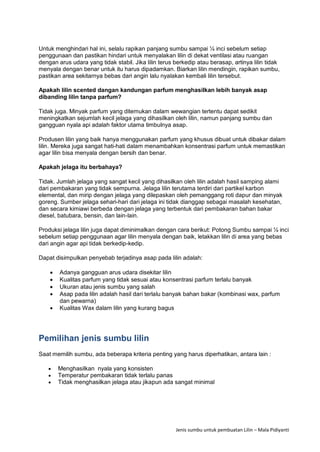 Jenis sumbu untuk pembuatan Lilin – Mala Pidiyanti
Untuk menghindari hal ini, selalu rapikan panjang sumbu sampai ¼ inci sebelum setiap
penggunaan dan pastikan hindari untuk menyalakan lilin di dekat ventilasi atau ruangan
dengan arus udara yang tidak stabil. Jika lilin terus berkedip atau berasap, artinya lilin tidak
menyala dengan benar untuk itu harus dipadamkan. Biarkan lilin mendingin, rapikan sumbu,
pastikan area sekitarnya bebas dari angin lalu nyalakan kembali lilin tersebut.
Apakah lilin scented dangan kandungan parfum menghasilkan lebih banyak asap
dibanding lilin tanpa parfum?
Tidak juga. Minyak parfum yang ditemukan dalam wewangian tertentu dapat sedikit
meningkatkan sejumlah kecil jelaga yang dihasilkan oleh lilin, namun panjang sumbu dan
gangguan nyala api adalah faktor utama timbulnya asap.
Produsen lilin yang baik hanya menggunakan parfum yang khusus dibuat untuk dibakar dalam
lilin. Mereka juga sangat hati-hati dalam menambahkan konsentrasi parfum untuk memastikan
agar lilin bisa menyala dengan bersih dan benar.
Apakah jelaga itu berbahaya?
Tidak. Jumlah jelaga yang sangat kecil yang dihasilkan oleh lilin adalah hasil samping alami
dari pembakaran yang tidak sempurna. Jelaga lilin terutama terdiri dari partikel karbon
elemental, dan mirip dengan jelaga yang dilepaskan oleh pemanggang roti dapur dan minyak
goreng. Sumber jelaga sehari-hari dari jelaga ini tidak dianggap sebagai masalah kesehatan,
dan secara kimiawi berbeda dengan jelaga yang terbentuk dari pembakaran bahan bakar
diesel, batubara, bensin, dan lain-lain.
Produksi jelaga lilin juga dapat diminimalkan dengan cara berikut: Potong Sumbu sampai ¼ inci
sebelum setiap penggunaan agar lilin menyala dengan baik, letakkan lilin di area yang bebas
dari angin agar api tidak berkedip-kedip.
Dapat disimpulkan penyebab terjadinya asap pada lilin adalah:
 Adanya gangguan arus udara disekitar lilin
 Kualitas parfum yang tidak sesuai atau konsentrasi parfum terlalu banyak
 Ukuran atau jenis sumbu yang salah
 Asap pada lilin adalah hasil dari terlalu banyak bahan bakar (kombinasi wax, parfum
dan pewarna)
 Kualitas Wax dalam lilin yang kurang bagus
Pemilihan jenis sumbu lilin
Saat memilih sumbu, ada beberapa kriteria penting yang harus diperhatikan, antara lain :
 Menghasilkan nyala yang konsisten
 Temperatur pembakaran tidak terlalu panas
 Tidak menghasilkan jelaga atau jikapun ada sangat minimal
 