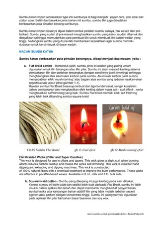 Jenis sumbu untuk pembuatan Lilin – Mala Pidiyanti
Sumbu katun impor berdasarkan type inti sumbunya di bagi menjadi : paper core, zinc core dan
cotton core. Selain berdasarkan jenis bahan inti sumbu, sumbu lilin juga dibedakan
berdasarkan pola pintalan benang sumbunya.
Sumbu katun impor biasanya dijual dalam bentuk pintalan sumbu aslinya, pre waxed dan pre-
tabbed. Sumbu yang sudah di pre-waxed menghasilkan sumbu yang kaku, mudah dibenuk dan
ditegakkan sehingga memudahkan para pembuat lilin untuk membuat lilin dalam wadah yang
tinggi. Sedangkan sumbu yang di pre-tab memberikan kepraktisan agar sumbu memiliki
dudukan untuk berdiri tegak di dasar wadah.
MACAM SUMBU KATUN
Sumbu katun berdasarkan pola pintalan benangnya, dibagi menjadi dua macam, yaitu :
a. Flat braid cotton – Berbentuk pipih, sumbu jenis ini adalah yang paling umum
digunakan untuk lilin batangan atau lilin pilar. Sumbu ini akan menjadi keriting selama
pembakaran lilin dan perlahan terpangkas dengan sendirinya (self trimming) sehingga
menghilangkan efek akumulasi karbon pada sumbu. Akumulasi karbon pada sumbu
menyebabkan efek ‘mushrooming’ atau bagian atas sumbu yang terbakar seakan-akan
seperti kepala jamur (lihat gambar 1.1).
Rajutan sumbu Flat Braid biasanya terbuat dari tiga bundel serat, sangat konsisten
dalam pembakaran dan menghasilkan efek keriting dalam nyala api – curl effect- , serta
menghasilkan self trimming yang baik. Sumbu Flat braid memiliki efek self trimming
yang lebih baik dibanding sumbu square braid
Gb.10 Sumbu Flat Braid gb.11 Curl efect gb.12 Mushrooming efect
Flat Braided Wicks (Pillar and Taper Candles)
This wick is designed for use in pillars and tapers. This wick gives a slight curl when burning
which reduces carbon buildup and makes the wicks self-trimming. This wick is ideal for hand
dipping and extruding and dipping machines. This wick is constructed
of 100% natural fibers with a chemical treatment to improve the burn performance. These wicks
are effective in paraffin-based waxes. Available in 8 oz. rolls and 3 lb. bulk rolls.
b. Square braid cotton - Sumbu yang dikepang ini juga keriting pada saat dibakar.
Karena sumbu ini lebih bulat dan sedikit lebih kuat daripada Flat Braid, sumbu ini lebih
disukai dalam aplikasi lilin lebah dan dapat membantu menghambat penyumbatan
sumbu ketika ada kandungan bahan additif lilin yang tidak mudah terbakar seperti
pigmen atau parfum dengan konsentrasi tinggi. Sumbu ini paling banyak digunakan
pada aplikasi lilin pilar berbahan dasar besswax dan soy wax.
 