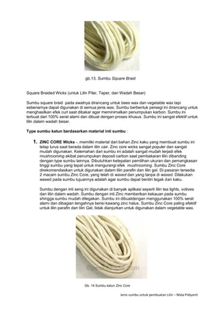 Jenis sumbu untuk pembuatan Lilin – Mala Pidiyanti
gb.13. Sumbu Square Braid
Square Braided Wicks (untuk Lilin Pilar, Taper, dan Wadah Besar)
Sumbu square braid pada awalnya dirancang untuk bees wax dan vegetable wax tapi
sebenarnya dapat digunakan di semua jenis wax. Sumbu berbentuk persegi ini dirancang untuk
menghasilkan efek curl saat dibakar agar meminimalkan penumpukan karbon. Sumbu ini
terbuat dari 100% serat alami dan dibuat dengan proses khusus. Sumbu ini sangat efektif untuk
lilin dalam wadah besar.
Type sumbu katun berdasarkan material inti sumbu :
1. ZINC CORE Wicks -. memiliki material dari bahan Zinc kaku yang membuat sumbu ini
tetap lurus saat berada dalam lilin cair. Zinc core wicks sangat populer dan sangat
mudah digunakan. Kelemahan dari sumbu ini adalah sangat mudah terjadi efek
mushrooming akibat penumpukan deposit carbon saat pembakaran lilin dibanding
dengan type sumbu lainnya. Dibutuhkan ketepatan pemilihan ukuran dan pemangkasan
tinggi sumbu yang tepat untuk mengurangi efek mushrooming. Sumbu Zinc Core
direkomendasikan untuk digunakan dalam lilin parafin dan lilin gel. Di pasaran tersedia
2 macam sumbu Zinc Core, yang telah di waxed dan yang tanpa di waxed. Dilakukan
waxed pada sumbu tujuannya adalah agar sumbu dapat berdiri tegak dan kaku.
Sumbu dengan inti seng ini digunakan di banyak aplikasi seperti lilin tea lights, votives
dan lilin dalam wadah. Sumbu dengan inti Zinc memberikan kekauan pada sumbu
shingga sumbu mudah ditegakan. Sumbu ini dibuatdengan menggunakan 100% serat
alami dan dibagian tengahnya berisi kawang zinc halus. Sumbu Zinc Core paling efektif
untuk lilin parafin dan lilin Gel, tidak dianjurkan untuk digunakan dalam vegetable wax.
Gb. 14 Sumbu katun Zinc Core
 