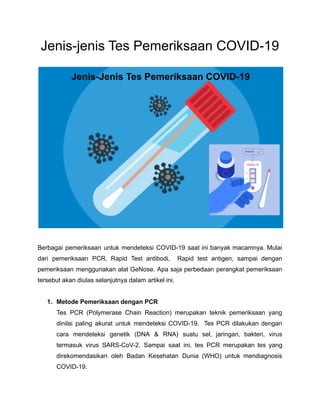 Jenis-jenis Tes Pemeriksaan COVID-19
Berbagai pemeriksaan untuk mendeteksi COVID-19 saat ini banyak macamnya. Mulai
dari pemeriksaan PCR, Rapid Test antibodi, Rapid test antigen, sampai dengan
pemeriksaan menggunakan alat GeNose. Apa saja perbedaan perangkat pemeriksaan
tersebut akan diulas selanjutnya dalam artikel ini.
1. Metode Pemeriksaan dengan PCR
Tes PCR (Polymerase Chain Reaction) merupakan teknik pemeriksaan yang
dinilai paling akurat untuk mendeteksi COVID-19. Tes PCR dilakukan dengan
cara mendeteksi genetik (DNA & RNA) suatu sel, jaringan, bakteri, virus
termasuk virus SARS-CoV-2. Sampai saat ini, tes PCR merupakan tes yang
direkomendasikan oleh Badan Kesehatan Dunia (WHO) untuk mendiagnosis
COVID-19.
 