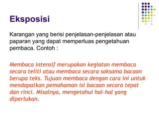 Eksposisi
Karangan yang berisi penjelasan-penjelasan atau
paparan yang dapat memperluas pengetahuan
pembaca. Contoh :
Membaca intensif merupakan kegiatan membaca
secara teliti atau membaca secara saksama bacaan
berupa teks. Tujuan membaca dengan cara ini untuk
mendapatkan pemahaman isi bacaan secara tepat
dan rinci. Misalnya, mengetahui hal-hal yang
diperlukan.
 