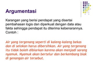 Argumentasi
Karangan yang berisi pendapat yang disertai
pembahasan logis dan diperkuat dengan data atau
fakta sehingga pendapat itu diterima kebenarannya.
Contoh :
Air yang tergenang seperti di kaleng-kaleng bekas
dan di selokan harus dibersihkan. Air yang tergenang
itu tidak boleh dibiarkan karena akan menjadi sarang
nyamuk. Nyamuk akan bertelur dan berkembang biak
di genangan air tersebut.
 