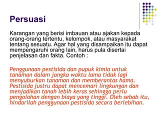 Persuasi
Karangan yang berisi imbauan atau ajakan kepada
orang-orang tertentu, kelompok, atau masyarakat
tentang sesuatu. Agar hal yang disampaikan itu dapat
mempengaruhi orang lain, harus pula disertai
penjelasan dan fakta. Contoh :
Penggunaan pestisida dan pupuk kimia untuk
tanaman dalam jangka waktu lama tidak lagi
menyuburkan tanaman dan memberantas hama.
Pestisida justru dapat mencemari lingkungan dan
menjadikan tanah lebih keras sehingga perlu
pengolahan dengan biaya yang tinggi. Oleh sebab itu,
hindarilah penggunaan pestisida secara berlebihan.
 