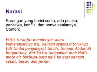 Narasi
Karangan yang berisi cerita, ada pelaku,
peristiwa, konflik, dan penyelesaiannya.
Contoh:
Hafiz terkejut mendengar suara
kemenakannya itu. Dengan segera ditariknya
tali timba pengangkat tanah, tempat Abdullah
bergantung. Ketika itu tampaklah oleh Hafiz
mata air berbusa-busa naik ke atas dengan
cepat, besar, dan jernih.
 